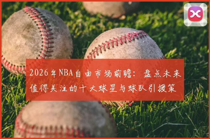 2026年NBA自由市场前瞻:盘点未来值得关注的十大球星与球队引援策略