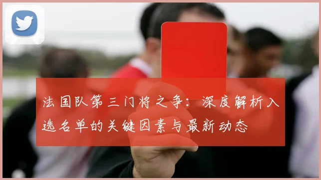 法国队第三门将之争：深度解析入选名单的关键因素与最新动态