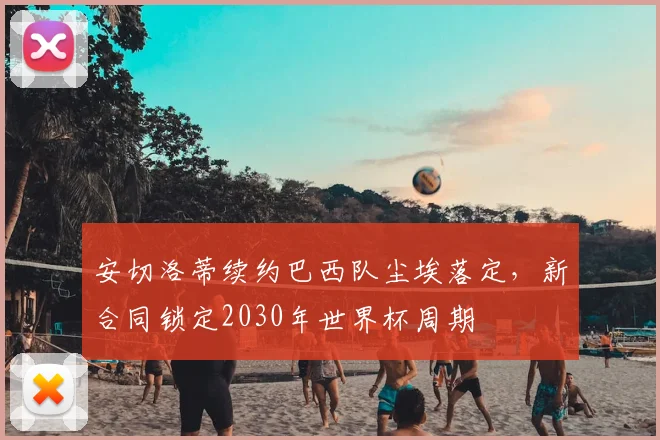 安切洛蒂续约巴西队尘埃落定,新合同锁定2030年世界杯周期