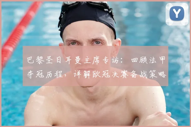 巴黎圣日耳曼主席专访：回顾法甲夺冠历程，详解欧冠决赛备战策略与前景