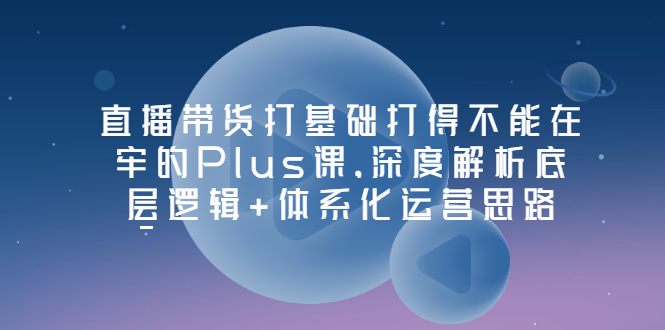 【副业项目3627期】直播带货运营培训课程：深度解析底层逻辑+体系化运营思路-91集赚创业网