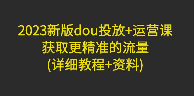 【副业项目5046期】2023新版dou投放+运营课：获取更精准的流量(详细教程+资料)-91集赚创业网