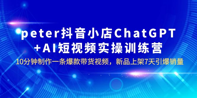 【副业项目6296期】peter抖音小店ChatGPT+AI短视频实训 10分钟做一条爆款带货视频 7天引爆销量-91集赚创业网