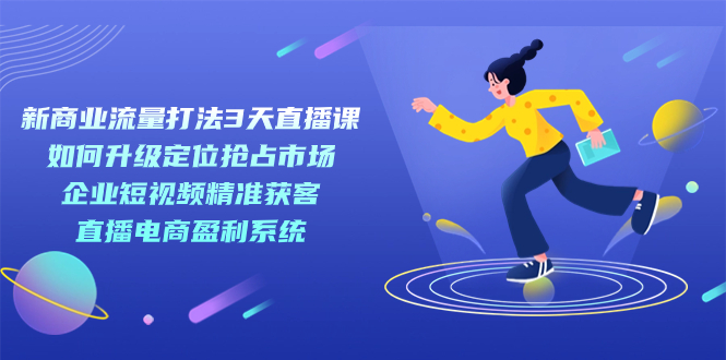 【副业项目7455期】新商业-流量打法3天直播课：定位抢占市场 企业短视频获客 直播电商盈利系统-91集赚创业网