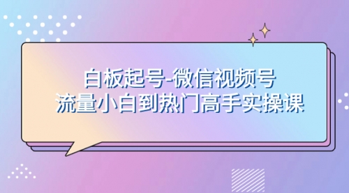 【副业项目8198期】白板起号-微信视频号流量小白到热门高手实操课-91集赚创业网
