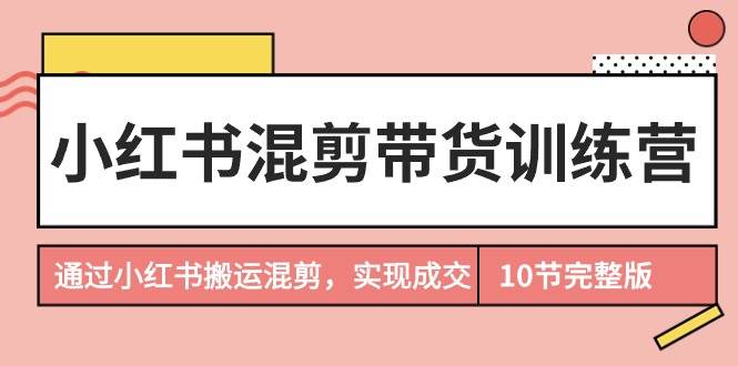 小红书混剪带货训练营，通过小红书搬运混剪，实现成交（10节课完结版）-91集赚创业网