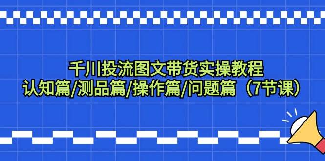 千川投流图文带货实操教程：认知篇/测品篇/操作篇/问题篇（7节课）-91集赚创业网