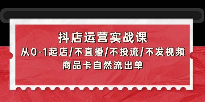 抖店运营实战课：从0-1起店/不直播/不投流/不发视频/商品卡自然流出单-91集赚创业网