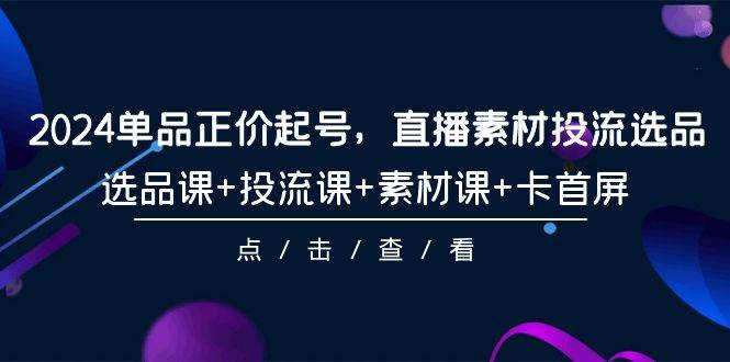 2024单品正价起号，直播素材投流选品，选品课+投流课+素材课+卡首屏-101节-91集赚创业网