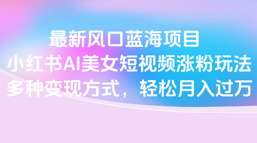 最新风口蓝海项目，小红书AI美女短视频涨粉玩法，多种变现方式轻松月入过万-91集赚创业网
