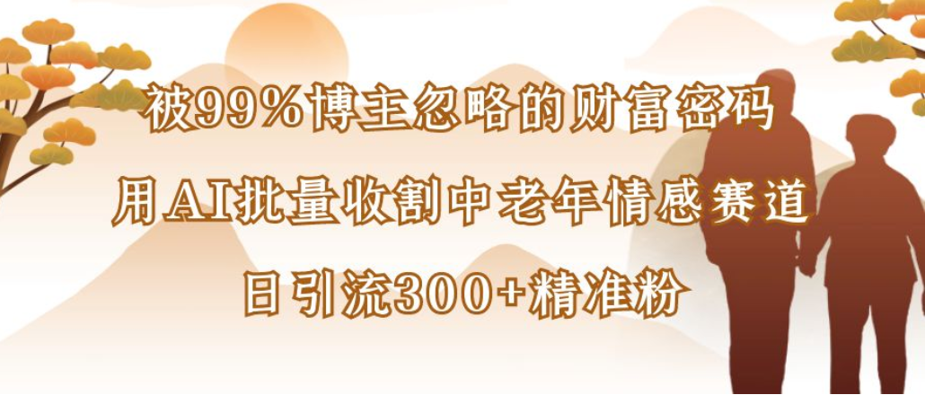 博主99%忽略的财富密码：用AI批量收割中老年情感赛道，日引流300+精准粉-91集赚创业网