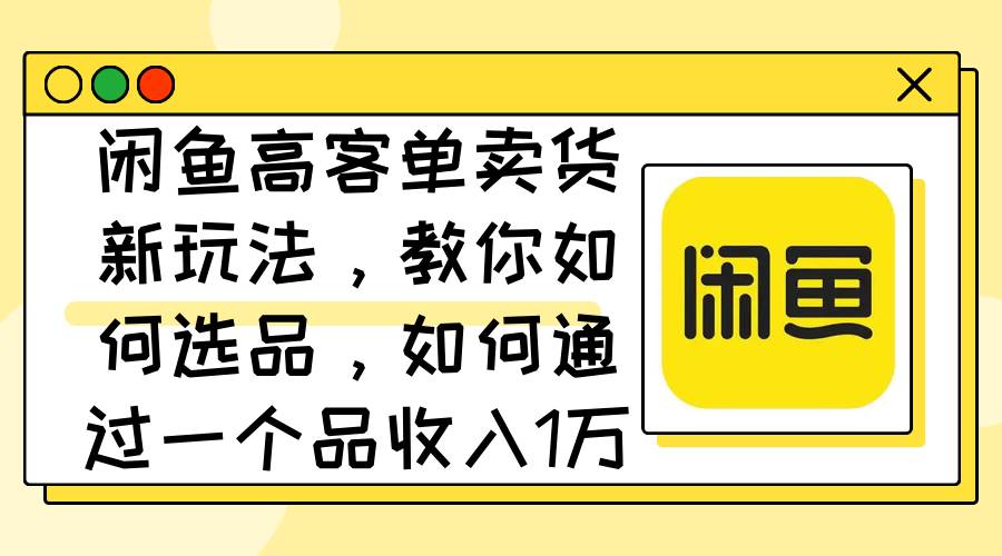 闲鱼高客单卖货新玩法，教你如何选品，如何通过一个品收入1万+-91集赚创业网